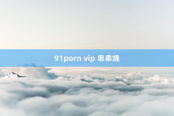 91porn vip 串串烧