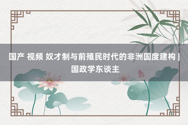 国产 视频 奴才制与前殖民时代的非洲国度建构 | 国政学东谈主
