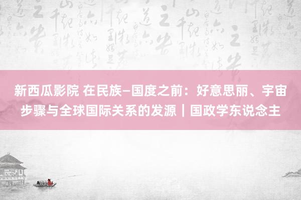 新西瓜影院 在民族—国度之前：好意思丽、宇宙步骤与全球国际关系的发源｜国政学东说念主