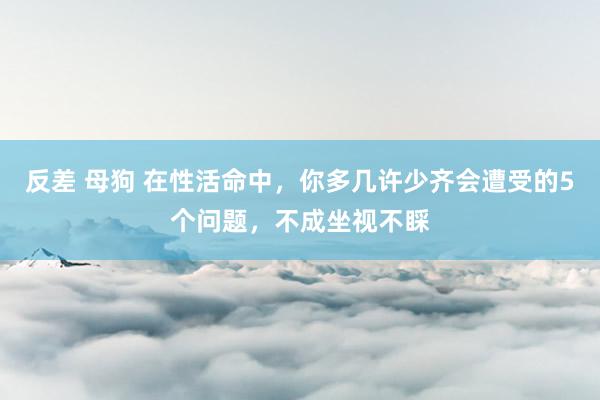 反差 母狗 在性活命中，你多几许少齐会遭受的5个问题，不成坐视不睬