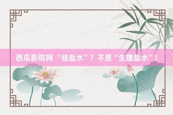 西瓜影院网 “挂盐水”？不是“生理盐水”！