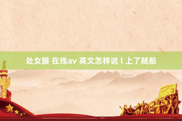 处女膜 在线av 英文怎样说 l 上了贼船