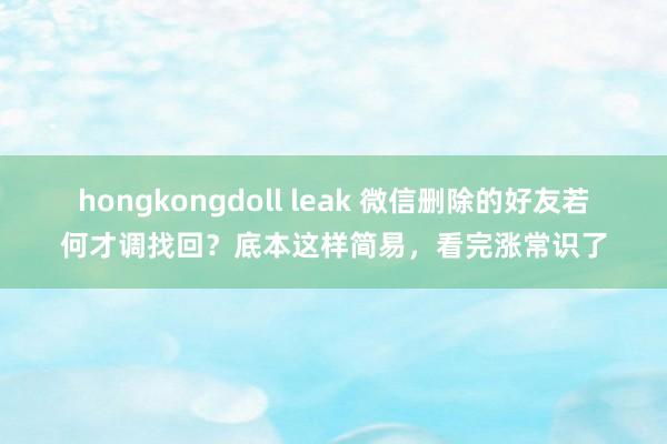 hongkongdoll leak 微信删除的好友若何才调找回？底本这样简易，看完涨常识了