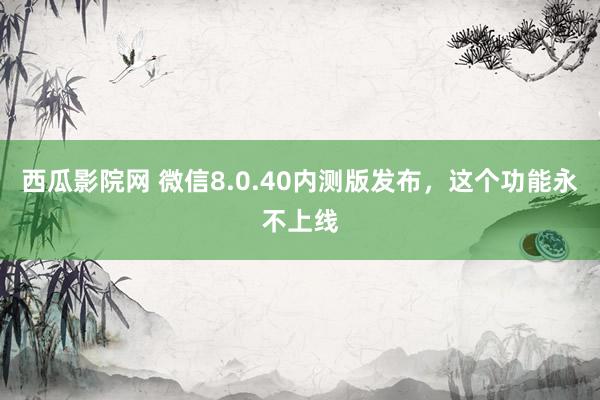 西瓜影院网 微信8.0.40内测版发布，这个功能永不上线