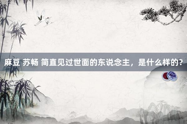 麻豆 苏畅 简直见过世面的东说念主，是什么样的？