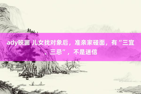 ady映画 儿女找对象后，准亲家碰面，有“三宜、三忌”，不是迷信