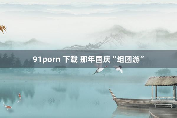 91porn 下载 那年国庆“组团游”