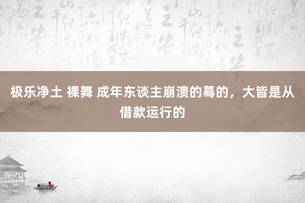 极乐净土 裸舞 成年东谈主崩溃的蓦的，大皆是从借款运行的