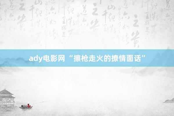 ady电影网 “擦枪走火的撩情面话”