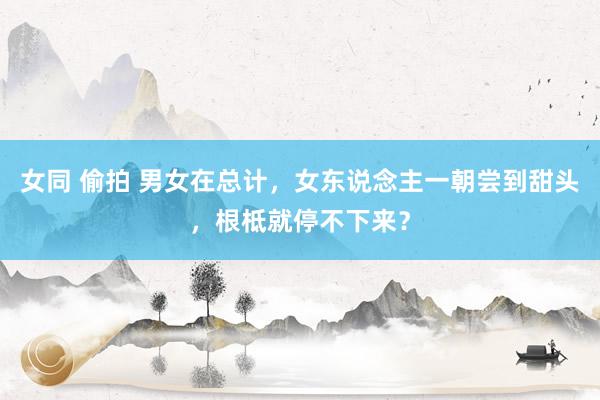 女同 偷拍 男女在总计，女东说念主一朝尝到甜头，根柢就停不下来？