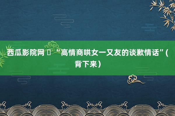 西瓜影院网 ​“高情商哄女一又友的谈歉情话”(背下来）