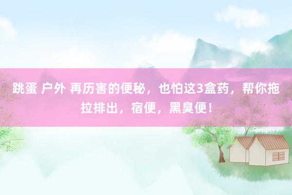 跳蛋 户外 再历害的便秘，也怕这3盒药，帮你拖拉排出，宿便，黑臭便！