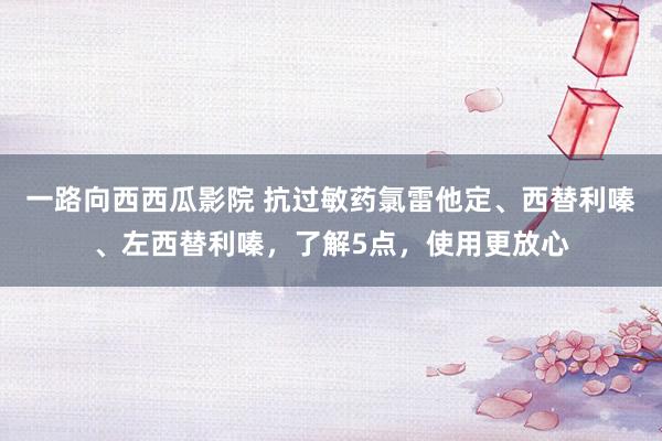 一路向西西瓜影院 抗过敏药氯雷他定、西替利嗪、左西替利嗪，了解5点，使用更放心