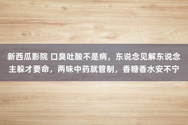 新西瓜影院 口臭吐酸不是病，东说念见解东说念主躲才要命，两味中药就管制，香糖香水安不宁
