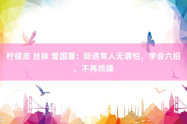 柠檬皮 丝袜 曾国藩：际遇常人无谓怕，学会六招，不再烦躁