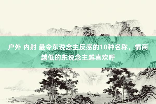 户外 内射 最令东说念主反感的10种名称，情商越低的东说念主越喜欢呼