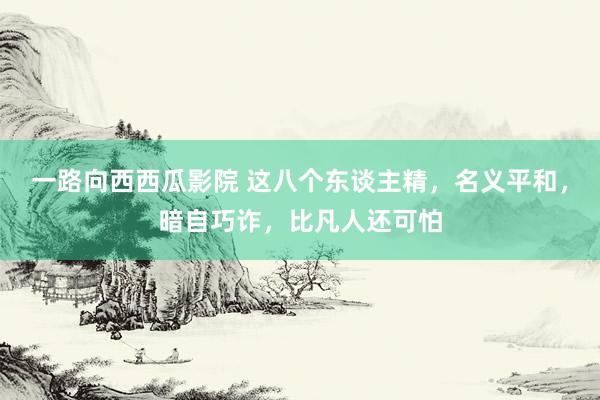 一路向西西瓜影院 这八个东谈主精，名义平和，暗自巧诈，比凡人还可怕