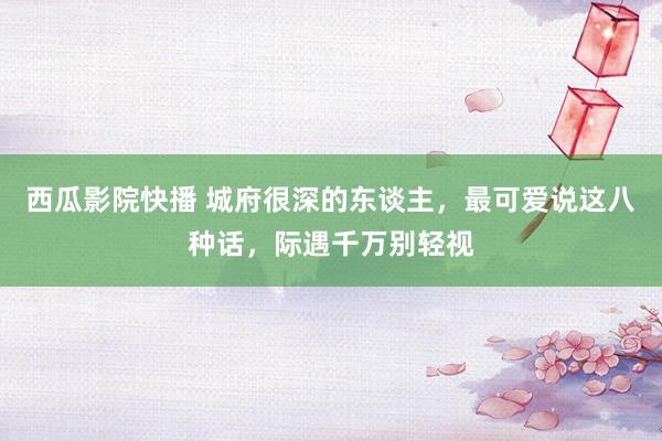西瓜影院快播 城府很深的东谈主，最可爱说这八种话，际遇千万别轻视