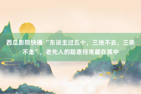 西瓜影院快播 “东谈主过五十，三地不去，三亲不走”，老先人的聪惠经常藏在其中