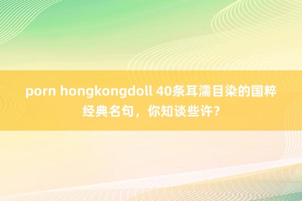 porn hongkongdoll 40条耳濡目染的国粹经典名句，你知谈些许？
