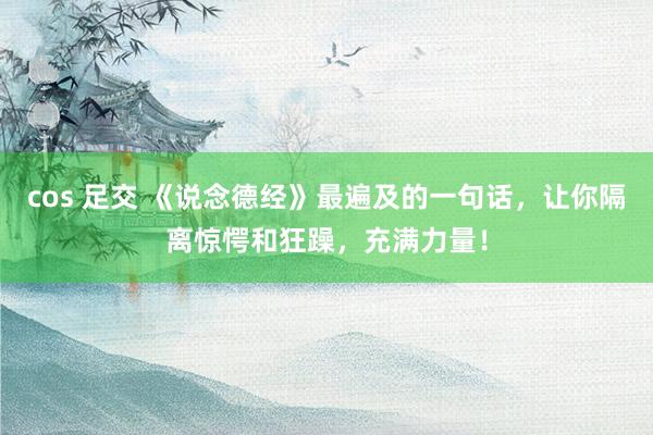 cos 足交 《说念德经》最遍及的一句话，让你隔离惊愕和狂躁，充满力量！