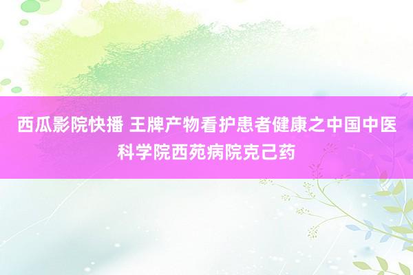 西瓜影院快播 王牌产物看护患者健康之中国中医科学院西苑病院克己药