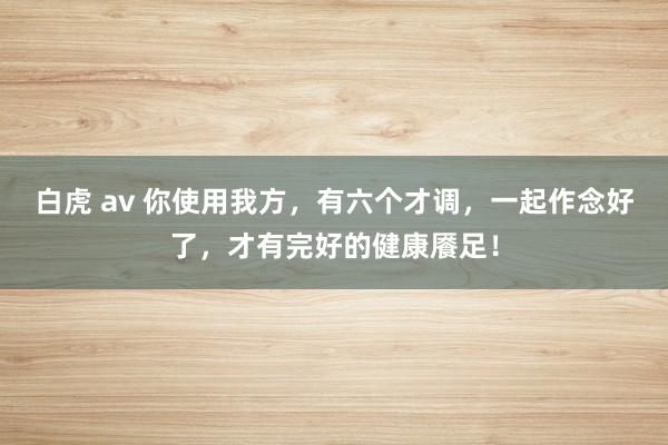 白虎 av 你使用我方，有六个才调，一起作念好了，才有完好的健康餍足！