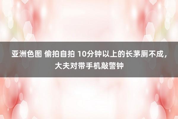 亚洲色图 偷拍自拍 10分钟以上的长茅厕不成，大夫对带手机敲警钟