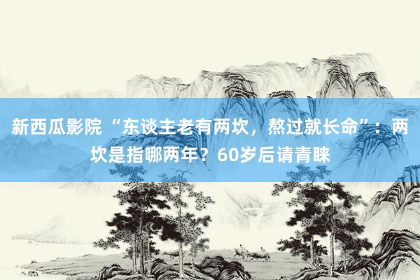新西瓜影院 “东谈主老有两坎，熬过就长命”：两坎是指哪两年？60岁后请青睐