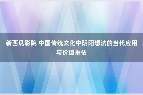 新西瓜影院 中国传统文化中阴阳想法的当代应用与价值重估