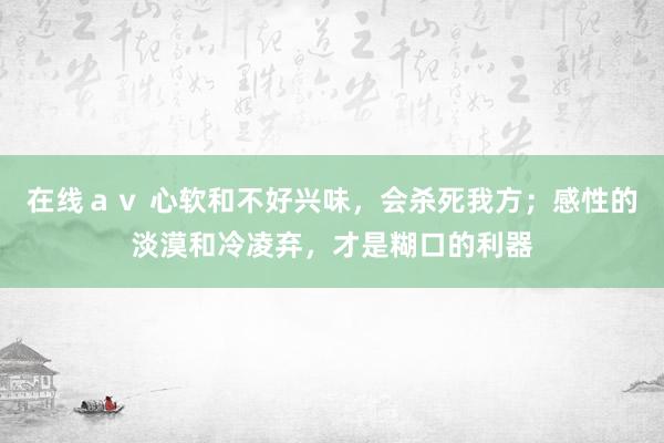 在线ａｖ 心软和不好兴味，会杀死我方；感性的淡漠和冷凌弃，才是糊口的利器