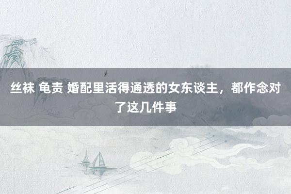 丝袜 龟责 婚配里活得通透的女东谈主，都作念对了这几件事