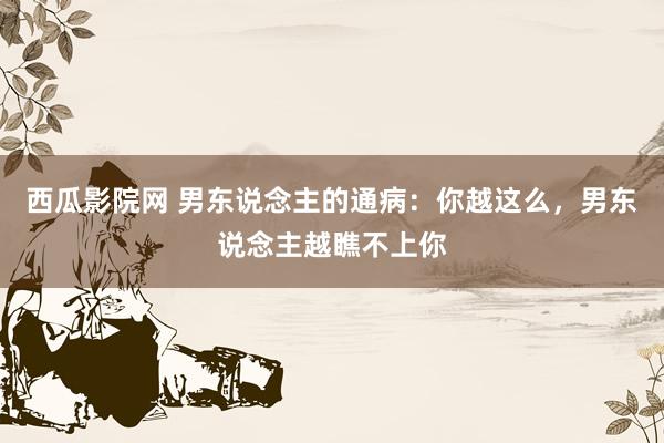 西瓜影院网 男东说念主的通病：你越这么，男东说念主越瞧不上你