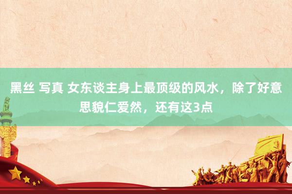 黑丝 写真 女东谈主身上最顶级的风水，除了好意思貌仁爱然，还有这3点