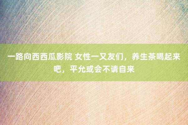 一路向西西瓜影院 女性一又友们，养生茶喝起来吧，平允或会不请自来