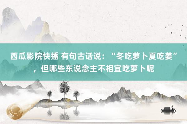 西瓜影院快播 有句古话说：“冬吃萝卜夏吃姜”，但哪些东说念主不相宜吃萝卜呢