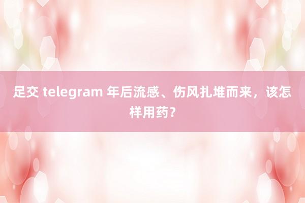 足交 telegram 年后流感、伤风扎堆而来，该怎样用药？