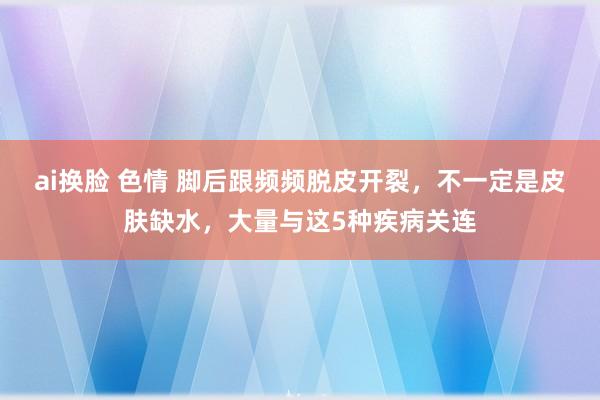 ai换脸 色情 脚后跟频频脱皮开裂，不一定是皮肤缺水，大量与这5种疾病关连