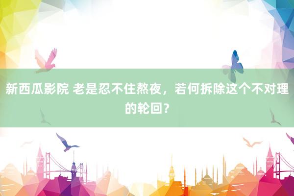 新西瓜影院 老是忍不住熬夜，若何拆除这个不对理的轮回？