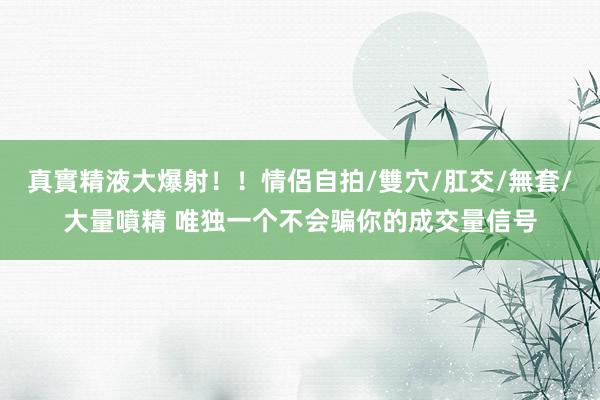 真實精液大爆射！！情侶自拍/雙穴/肛交/無套/大量噴精 唯独一个不会骗你的成交量信号