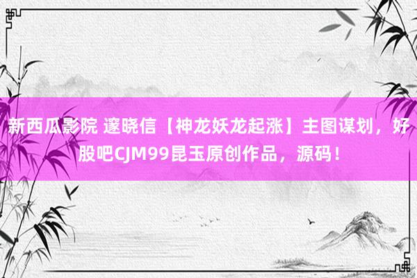 新西瓜影院 邃晓信【神龙妖龙起涨】主图谋划，好股吧CJM99昆玉原创作品，源码！