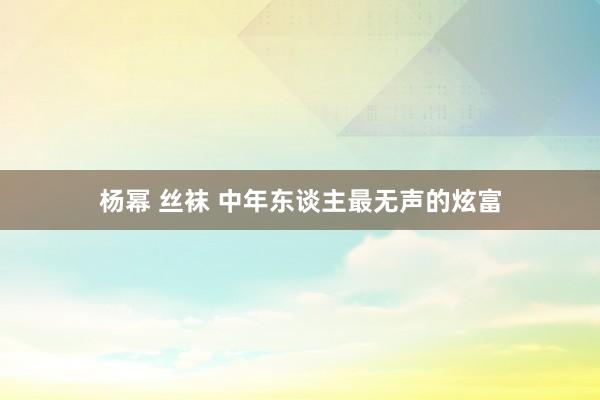 杨幂 丝袜 中年东谈主最无声的炫富