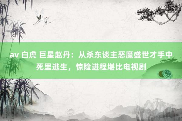 av 白虎 巨星赵丹：从杀东谈主恶魔盛世才手中死里逃生，惊险进程堪比电视剧