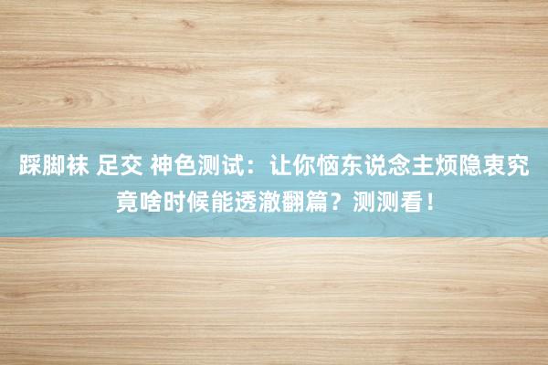 踩脚袜 足交 神色测试：让你恼东说念主烦隐衷究竟啥时候能透澈翻篇？测测看！