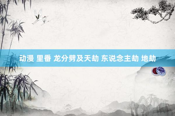 动漫 里番 龙分劈及天劫 东说念主劫 地劫