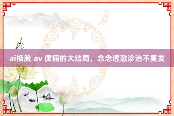 ai换脸 av 癫痫的大结局,念念透澈诊治不复发