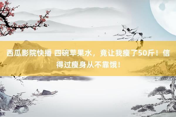 西瓜影院快播 四碗苹果水，竟让我瘦了50斤！信得过瘦身从不靠饿！