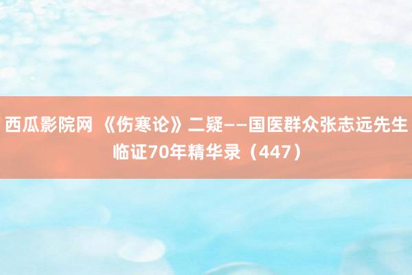西瓜影院网 《伤寒论》二疑——国医群众张志远先生临证70年精华录（447）