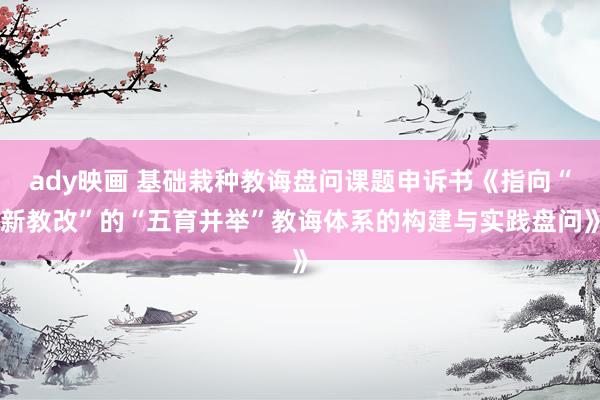 ady映画 基础栽种教诲盘问课题申诉书《指向“新教改”的“五育并举”教诲体系的构建与实践盘问》