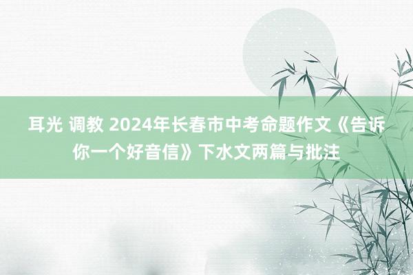 耳光 调教 2024年长春市中考命题作文《告诉你一个好音信》下水文两篇与批注